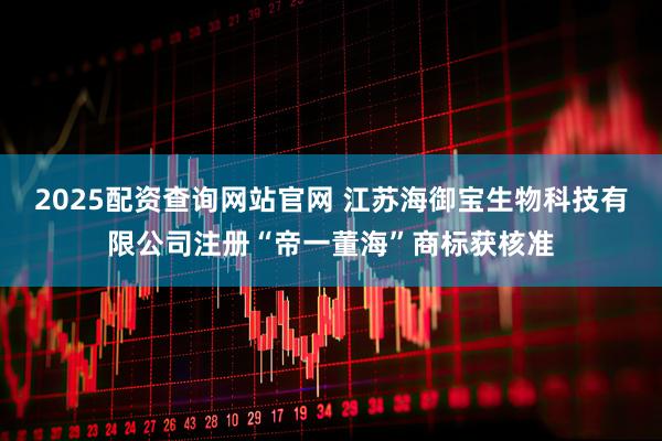 2025配资查询网站官网 江苏海御宝生物科技有限公司注册“帝一董海”商标获核准
