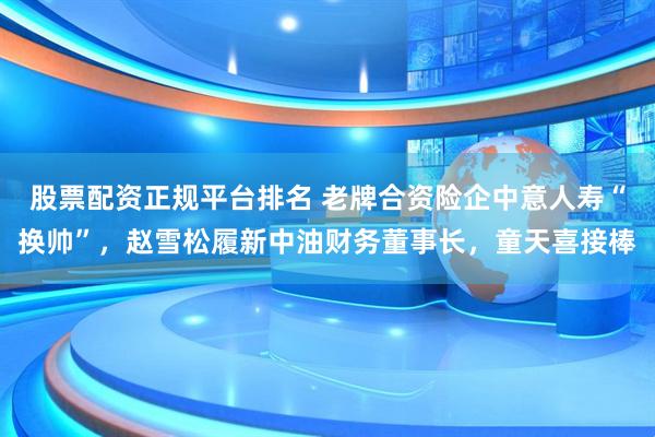 股票配资正规平台排名 老牌合资险企中意人寿“换帅”，赵雪松履新中油财务董事长，童天喜接棒