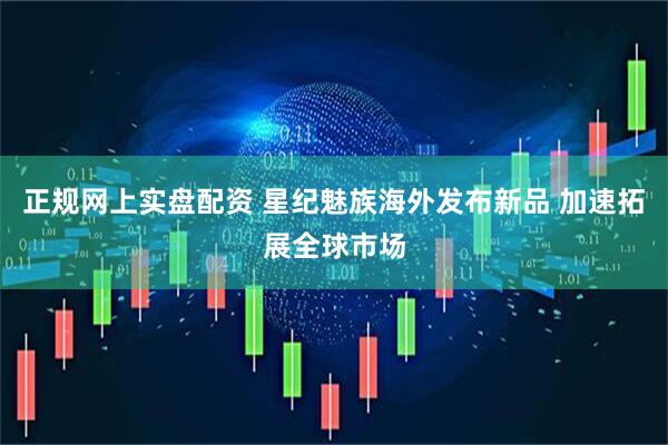 正规网上实盘配资 星纪魅族海外发布新品 加速拓展全球市场
