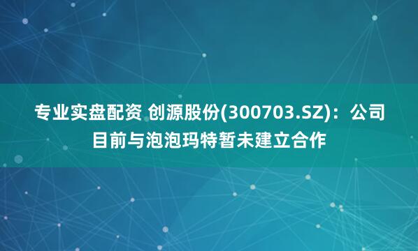 专业实盘配资 创源股份(300703.SZ)：公司目前与泡泡玛特暂未建立合作