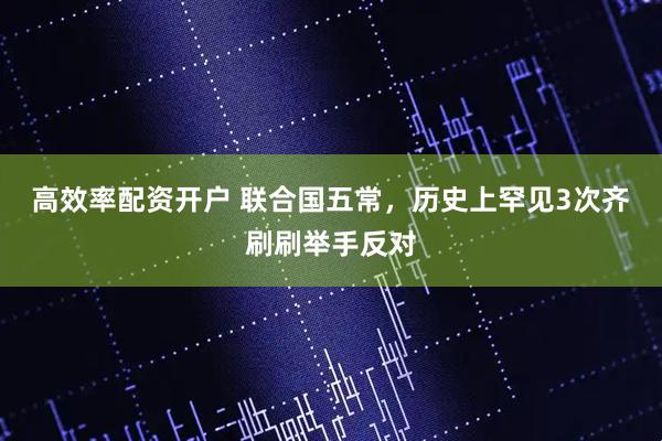 高效率配资开户 联合国五常，历史上罕见3次齐刷刷举手反对