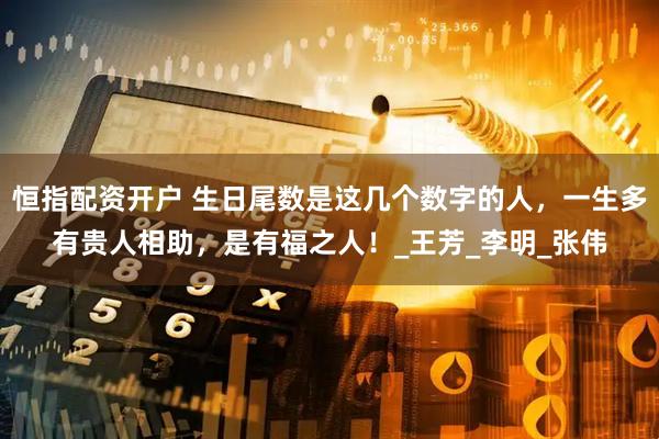 恒指配资开户 生日尾数是这几个数字的人，一生多有贵人相助，是有福之人！_王芳_李明_张伟