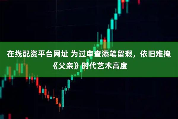 在线配资平台网址 为过审查添笔留瑕，依旧难掩《父亲》时代艺术高度